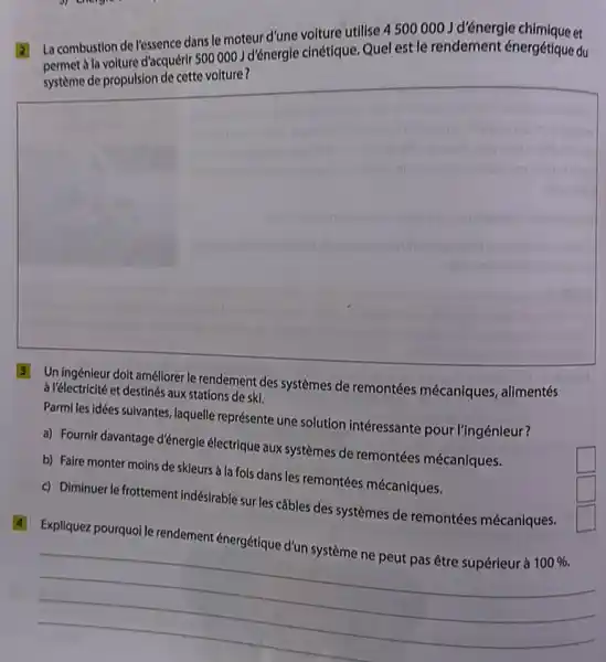 2 La combustion de vessence dans le moteur d'une volture utilise 4500000 J d'énergie chimique tet
disequent 5000001 d'énergie cinétique. Quel est le rendement énergétique du
square 
Uningénieur doit améliorer le rendement des systèmes de remontées mécaniques,alimentés
a l'électricité et destinés aux stations de ski.
Parmiles idées suivantes laquelle représente une solution intéressante pour l'ingénieur?
a) Fournir davantage d'énergic électrique aux systèmes de remontées mécaniques.
square 
b) Faire monter moins de skieurs a la fois dans les remontées mécaniques.
square 
c) Diminuer le frottement indésirable sur les câbles des systèmes de remontées mécaniques.
square 
4 Expliquez pourquoi le rendement énergétique d'un système ne peut pas être supérieur à 100% .
__