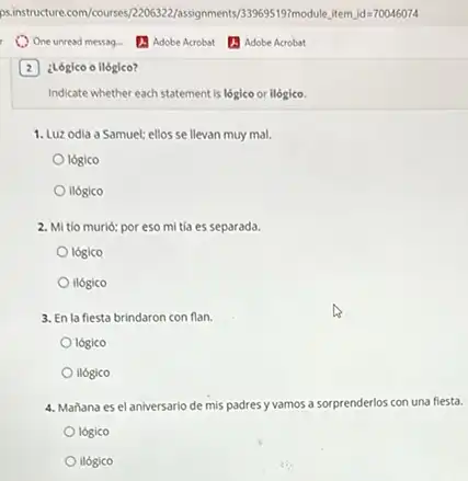 (2) ¿Lógico o ilógico?
Indicate whether each statement is lógico or ilógico.
1. Luz odia a Samuel:ellos se llevan muy mal.
logico
ilógico
2. Mi tio murió: por eso mi tia es separada.
lógico
ilógico
3. En la fiesta brindaron con flan.
logico
ilógico
4. Mañana es el aniversario de mis padres y vamos a sorprenderlos con una fiesta.
lógico
ilógico