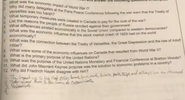 2. Why did many delemic impact of World War I?
Versailles was too harsh? at the Paris Peace Conference following the war warn that the Treaty of
3. What temporary measures were created in Canada to pay for the cost of the war?
1. List the reasons the people of Russia revolted against their government
5. What differences existed economically in the Soviet Union compared to western democracies?
6. What was the economic influence that the stock market crash of 1929 had on the world
economically?
7. What was the connection between the Treaty of Versailles, the Great Depression and the rise of Adolf
Hitler?
8. What were some of the economic influences on Canada that resulted from World War II?
9. What is the primary purpose of the United Nations?
10. What was the purpose of the United Nations Monetary and Financial Conference at Bretton Woods?
11. What did John Maynard Keynes propose was the solution to economic problems in a country?
12. Why did Friedrich Hayek disagree with him?
colies
is park.Ships and nilos
They wound them to