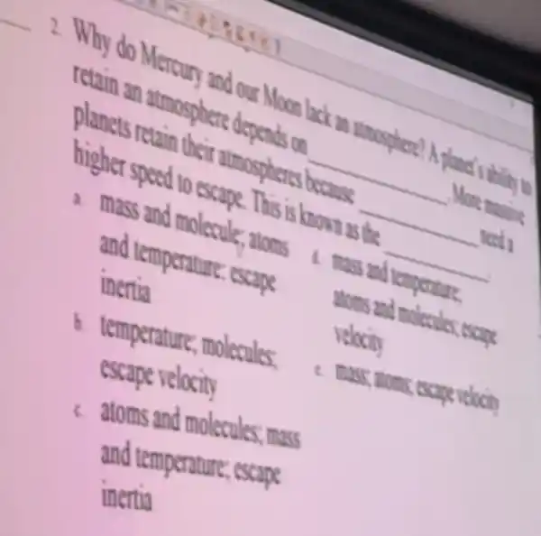 __
2. Why do Mercur and our Moon lack an atmosphere? A planet's . ability to
retain an atmosphere depends on
__ More massine planets retain their atmospheres because
__ need a higher speed to escape . This is known as the
__
mass and molecule:atoms mass and temperature
and temperature escape
inertia
atoms and molecules, escape
velocity
b temperature , molecules.
escape velocity
c. mass; atoms escape velocity
atoms and molecules.mass
and temperature ; escape
inertia