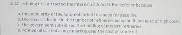 2. Oil refining first attracted the interest of John D. Rockefeller because
a. the popularity of the automobile led to a need for gasoline
b. there was a decline in the number of refineries being built because of high costs
c. the government subsidized the building of modern refineries
d. refined oil carried a huge markup over the cost of crude oil