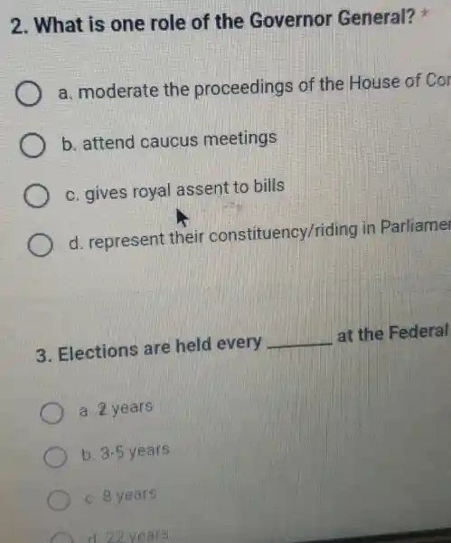 2. What is one role of the Governor General?
a. moderate the proceedings of the House of Cor
b. attend caucus meetings
c. gives royal assent to bills
d. represent their constituency/riding in Parliame
3. Elections are held every
__
at the Federal
C a. Z years
b. 3-5 years
c. 8 years
D. d 22 years