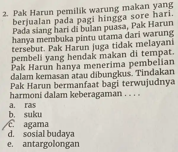 2. Pak Harun pemilik warung makan yang
berjualar pada pagi hingga sore
Pada siang hari di bulan puasa . Pak Harun
hanya membuka pintu utama dari warung
tersebut. Pak Harun juga tidak melayani
pembeli yang hendak makan di tempat.
Pak Harun hanya menerima oembelian
dalam kemasan atau dibungkus Tindakan
Pak Harun bermanfaat bagi terwujudnya
harmoni dalam keberagaman __
a. ras
b. suku
C. agama
d.sosial budaya
e antargolongan