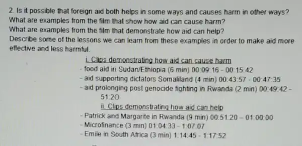 2. Is it possible that foreign aid both helps in some ways and causes harm in other ways?
What are examples from the film that show how aid can cause harm?
What are examples from the film that demonstrate how aid can help?
Describe some of the lessons we can learn from these examples in order to make aid more
effective and less harmful.
i. Clips demonstrating how aid can cause harm
-food aid in Sudan/Ethiopia (6 min) 00:09:16-00:15:42
- aid supporting dictators Somaliland (4 min) 00:43:57-00:47:35
- aid prolonging post genocide fighting in Rwanda (2 min) 00:49 -42
51:20
ii. Clips demonstrating how aid can help
- Patrick and Margarite in Rwanda (9 min) 00:51:20-01:00:00
- Microfinance (3 min) 01 :04:33 - 1:07:07
- Emile in South Africa (3 min) 1:14:45-1:17:52