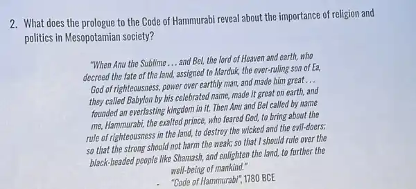 2. What does the prologue to the Code of Hammurabi reveal about the importance of religion and
politics in Mesopotamian society?
"When Anu the Sublime __
and Bel, the lord of Heaven and earth,who
decreed the fate of the land, assigned to Marduk, the over-ruling son of Ea,
God of righteousness, power over earthly man, and made him great
__
they called Babylon by his celebrated name, made it great on earth and
founded an everlasting kingdom in it. Then Anu and Bel called by name
me, Hammurabi, the exalted prince, who feared God to bring about the
rule of righteousness in the land, to destroy the wicked and the evil-doers;
so that the strong should not harm the weak; so that I should rule over the
black-headed people like Shamash, and enlighten the land, to further the
well-being of mankind."
"Gode of Hammurabi", 1780 BCE