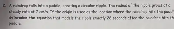 2. A raindrop falls into a puddle, creating a circular ripple. The radius of the ripple grows at a
steady rate of 7cm/s If the origin is used as the location where the raindrop hits the puddl
determine the equation that models the ripple exactly 28 seconds after the raindrop hits th
puddle.