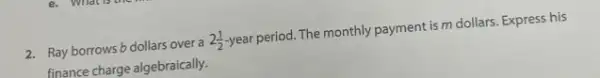2. Rayborrows b dollars over a 2(1)/(2) year period. The monthly payment is m dollars. Express his
finance charge algebraically.