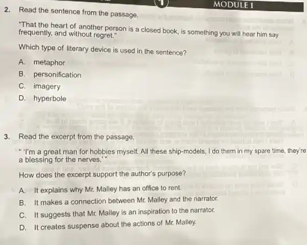 2. Read the sentence from the passage.
heart of another person is a closed book, is something you will hear him say
frequently, and without regret."
Which type of literary device is used in the sentence?
A. metaphor
B. personification
C. imagery
D. hyperbole
3. Read the excerpt from the passage.
"I'm a great man for hobbies myself. All these ship-models, I do them in my spare time, they're
a blessing for the nerves.
How does the excerpt support the author's purpose?
A. It explains why Mr. Malley has an office to rent.
B. It makes a connection between Mr.Malley and the narrator.
C. It suggests that Mr. Malley is an inspiration to the narrator.
D. It creates suspense about the actions of Mr. Malley.