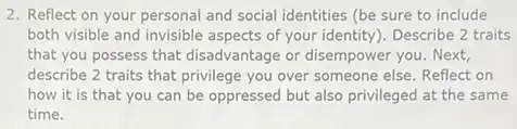 2. Reflect on your personal and social identities (be sure to include
both visible and invisible aspects of your identity). Describe 2 traits
that you possess that disadvantage or disempower you Next,
describe 2 traits that privilege you over someone else. Reflect on
how it is that you can be oppressed but also privileged at the same
time.