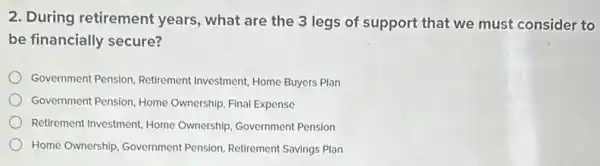 2. During retirement years, what are the 3 legs of support that we must consider to
be financially secure?
Government Pension, Retirement Investment, Home Buyers Plan
Government Pension, Home Ownership, Final Expense
Retirement Investment, Home Ownership, Government Pension
Home Ownership, Government Pension, Retirement Savings Plan