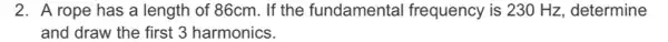 2. A rope has a length of 86cm. If the fundamental frequency is 230 Hz, determine
and draw the first 3 harmonics.