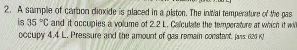 2. A sample of carbon dioxide is placed in a piston. The initial temperature of the gas
is 35^circ C and it occupies a volume of 2.2 L . Calculate the temperature at which it will
occupy 4.4 L . Pressure and the amount of gas remain constant. [ans: 620K]