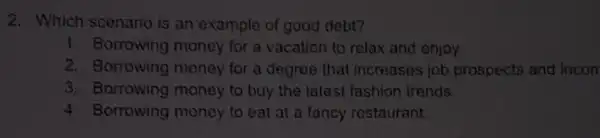 2. Which scenario is an example of good dobt?
1. Borrowing money for a vacation to relax and enjoy
2. Borrowing money for a degree that increases job prospects and incon
3. Borrowing money to buy the latest fashion trends.
4 Borrowing money to eat at a fancy restaurant.