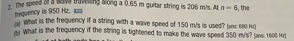 2. The speed of a wave travelling along a 0.65 m guitar string is 206m/s At n=6 the
frequency is 950 Hz.
(a) What is the frequency if a string with a wave speed of 150m/s is used? [ans: 690 Hz]
(b) What is the frequency if the string is tightened to make the wave speed
350m/s [ans: 1600 Hz]