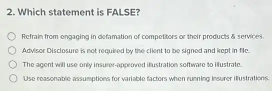 2. Which statement is FALSE?
Refrain from engaging in defamation of competitors or their products & services.
Advisor Disclosure is not required by the client to be signed and kept in file.
The agent will use only insurer-approved illustration software to illustrate.
Use reasonable assumptions for variable factors when running insurer illustrations.