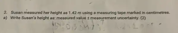 2. Susan measured her height as1.42 m using a measuring tape marked in centimetres.
a) Write Susan's height an: measured value measurement uncertainty.(2)