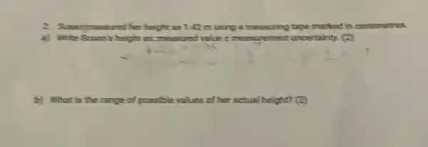 2. Susanimassand her height as 1. 42 m using a messuring tape marked in centimetres.
a) Write Susan's height as.measured value i meas rement uncertainty. (2)
(b) What is the sange of possible values of her ectual height? (2)