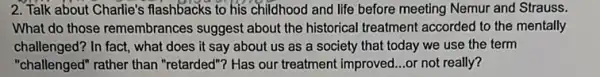 2. Talk about Charlie's flashbacks to his childhood and life before meeting Nemur and Strauss.
What do those remembrance s suggest about the historical treatment accorded to the mentally
challenged? In fact, what does it say about us as a society that today we use the term
"challenged" rather than "retarded"? Has our treatment improved...or not really?