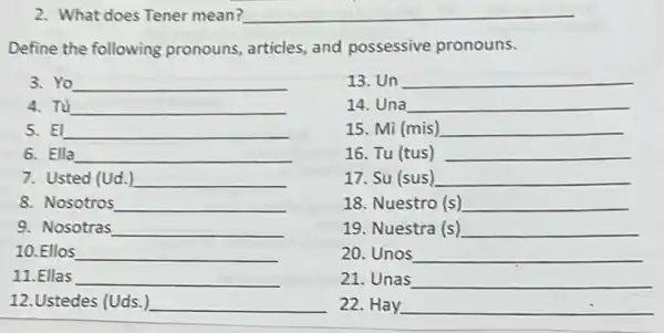 2. What does Tener mean?
Define the following pronouns, articles, and possessive pronouns.
3.Yo __
13. Un __
4. Tú __
14. Una __
5. El __
15. Mi (mis) __
6. Ella __
16. Tu (tus) __
7. Usted (Ud.) __
17. Su (sus) __
8. Nosotros __
18. Nuestro (s) __
9. Nosotras __
19. Nuestra (s) __
10.Ellos __
20. Unos __
11.Ellas __
21. Unas __
12.Ustedes (Uds.) __
22. Hay __