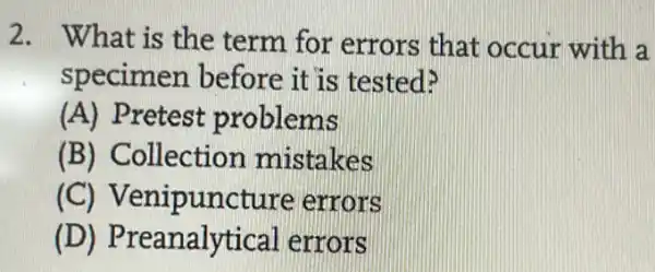 2. What is the term for errors that occur with a
specimen before it is tested?
(A) Pretest problems
(B) Collection mistakes
(C)Venipuncture errors
(D)Preanalytical errors