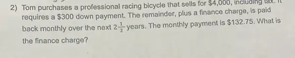 2) Tom purchases a professional racing bicycle that sells for 4,000 , including tax. It
requires a 300
down payment. The remainder, plus a finance charge, is paid
back monthly over the next 2(1)/(2)
years. The monthly payment is 132.75 What is
the finance charge?