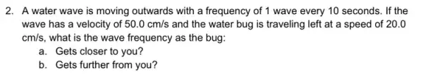 2. A water wave is moving outwards with a frequency of 1 wave every 10 seconds. If the
wave has a velocity of 50.0cm/s and the water bug is traveling left at a speed of 20.0
cm/s , what is the wave frequency as the bug:
a. Gets closer to you?
b. Gets further from you?