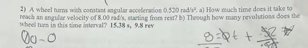 2) A wheel turns with constant angular acceleration 0.520rad/s^2 a) How much time does it take to
reach an angular velocity of 8.00rad/s starting from rest? b)Through how many revolutions does the
wheel turn in this time interval? 15.38 s, 9.8 rev