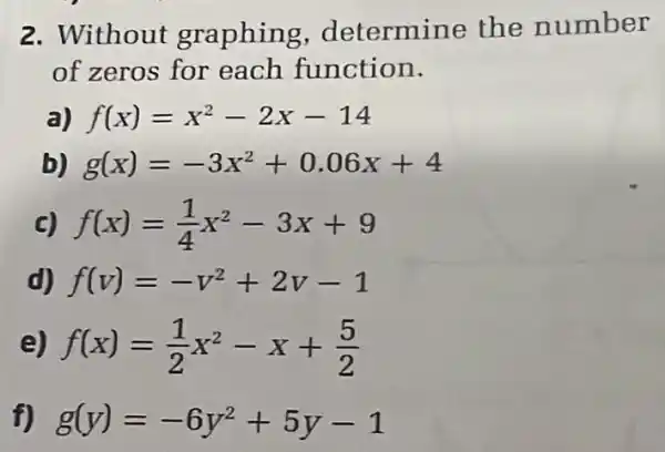 2. Without graphing determine the number
of zeros for each function.
a) f(x)=x^2-2x-14
b) g(x)=-3x^2+0.06x+4
c) f(x)=(1)/(4)x^2-3x+9
d) f(v)=-v^2+2v-1
e) f(x)=(1)/(2)x^2-x+(5)/(2)
f) g(y)=-6y^2+5y-1