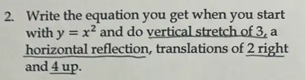 2. Write the equation you get when you start
with y=x^2 and do vertical stretch of 3, a
horizontal reflection translations of 2 right
and 4 up.