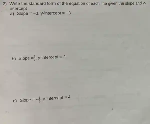 2) Write the standard form of the equation of each line given the slope and y-
intercept
a) Slope=-3,y-intercept=-3
b) Slope=(3)/(2),y-intercept=4
c)
Slope=-(1)/(5),y-intercept=4