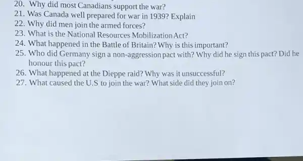 20. Why did most Canadians support the war?
21. Was Canada well prepared for war in 1939? Explain
22. Why did men join the armed forces?
23. What is the National Resources Mobilization Act?
24. What happened in the Battle of Britain? Why is this important?
25. Who did Germany sign a non-aggression pact with? Why did he sign this pact?Did he
honour this pact?
26. What happened at the Dieppe raid?Why was it unsuccessful?
27. What caused the U.S to join the war? What side did they join on?