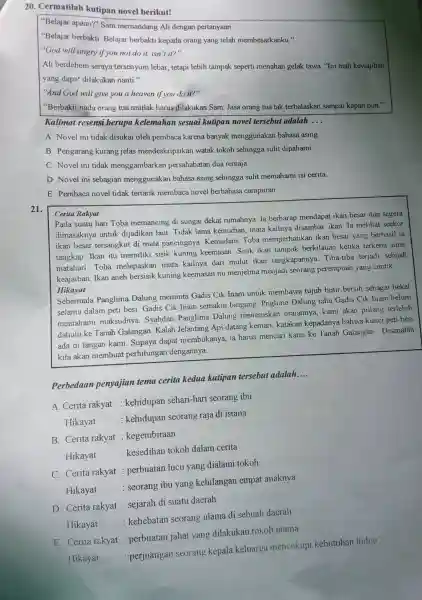 20. Cermatilah kutipan novel berikut!
"Belajar apaan?" Sam memandang Ali dengan pertanyaan
"Belajar berbakti. Belajar berbakti kepada orang yang telah membesarkanku."
"God will angry if you not do it, isn 1it?
Ali berdehem seraya tersenyum lebar, tetapi lebih tampak seperti menahan gelak tawa. "Ini mah kewajiban
yang dapat dilakukan nanti."
"And God will give you a heaven if you do it?"
"Berbakti nada orang tua mutlak harus dilakukan Sam. Jasa orang tua tak terbalaskan sampai kapan pun."
Kalimat resensi berupa kelemahan sesuai kutipan novel tersebut adalah __
A. Novel ini tidak disukai oleh pembaca karena banyak menggunakan bahasa asing
B. Pengarang kurang jelas mendeskripsikar watak tokoh sehingga sulit dipahami.
C. Novel ini tidak menggambarkar persahabatan dua remaja.
D. Novel ini sebagian menggunakan bahasa asing sehingga sulit memahami isi cerita.
E. Pembaca novel tidak tertarik membaca novel berbahasa campuran
Cerita Rakyat
21.
Pada suatu hari Toba memancing di sungai dekat rumahnya. Ia berharap mendapat ikan besar dan segera
dimasaknya untuk dijadikan laut. Tidak lama kemudian, mata kailnya disambar ikan. la melihat seekor
ikan besar tersangkut di mata pancingnya Kemudain, Toba memperhatikan ikan besar yang berhasil ia
tangkap. Ikan itu memiliki sisik kuning keemasan. Sisik ikan tampak berkilauan ketika terkena sinar
matahari. Toba melepaskan mata kailnya dari mulut ikan tangkapannya. Tiba-tiba terjadi sebuah
keajaiban. Ikan aneh bersisik kuning keemasan itu menjelma menjadi seorang perempuan yang cantik
Hikayat
Sebermala Panglima Dalung meminta Gadis Cik Inam untuk membawa tujuh butir bersih sebagai bekal
selama dalam peti besi Gadis Cik Inam semakin bingung. Pnglima Dalung tahu Gadis Cik Inam belum
memahami maksudnya Syahdan Panglima Dalung meneruskar uraiannya, kami akan pulang terlebih
dahulu ke Tanah Galangan. Kalah Jelantang Api datang kemari, katakan kepadanya bahwa kunci peti besi
ada di tangan kami Supaya dapat membukanya, ia harus mencari kami ke Tanah Galangan Disanalah
kita akan membuat perhitungan dengannya
Perbedaan penyajian tema cerita kedua kutipan tersebut adalah
__
A. Cerita rakyat : kehidupan sehari-hari seorang ibu
Hikayat
: kehidupan seorang raja di istana
B. Cerita rakyat : kegembiraan
Hikayat
: kesedihan tokoh dalam cerita
C. Cerita rakyat : perbuatan lucu yang dialami tokoh
Hikayat
: seorang ibu yang kehilangan empat anaknya
D. Cerita rakyat : sejarah di suatu daerah
kehebatan seorang ulama di sebuah daerah
E. Cerita rakyat : perbuatan jahat yang dilakukan tokoh utama
Hikayat
: perjuangan seorang kepala keluarga mencukupi kebutuhan hidup