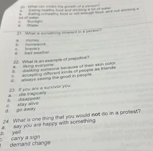 20. What can inhibit the growth of a person?
a.
Eating healthy food and drinking a lot of water
lot of wating unhealthy food or not enough food, and not drinking a
lot of water
c. Sunlight
d Water
21. What is something inherent in a person?
a.money
b.homework
c. bravery
d.bad weather
22. What is an example of prejudice?
a.liking everyone
b.disliking someone because of their skin color
c.accepting different kinds of people as friends
d. always seeing the good in people
23. If you are a survivor you:
a.
die tragically
b. disappear
stay alive
d.go away
24. What is one thing that you would not do in a protest?
a.
say you are happy with something
b. yell
carry a sign
demand change