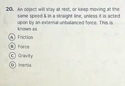 20. An object will stay at rest, or keep moving at the
same speed & in a straight line, unless it is acted
upon by an external unbalanced force. This is
known as
A Friction
B Force
C Gravity
D Inertia