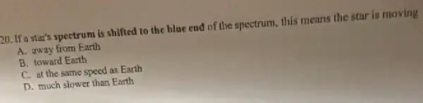 20. If a star's spectrum is shifted to the hlue end of the spectrum this means the star is moving
A. away from Earth
B. toward Earth
C. at the same speed as Earth
D. much slower than Enrth