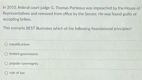 In 2010, federal court judge G. Thomas Porteous was impeached by the House of
Representatives and removed from office by the Senate. He was found guilty of
accepting bribes.
This scenario BEST illustrates which of the following foundational principles?
republicanism
limited government
popular sovereignty
rule of law