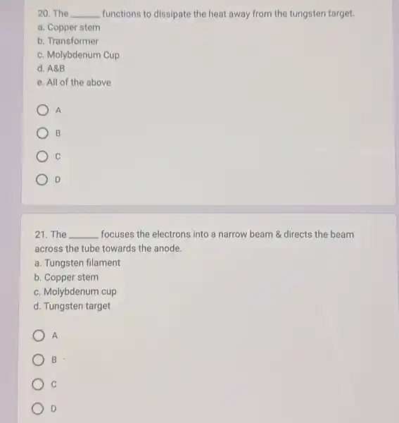 20.The __ functions to dissipate the heat away from the tungsten target.
a. Copper stem
b Transformer
c. Molybdenum Cup
d. A8B
e. All of the above
A
B
C
D
21. The __ focuses the electrons into a narrow beam 8 directs the beam
across the tube towards the anode.
a. Tungsten filament
b. Copper stem
c. Molybdenum cup
d. Tungsten target
A
B
C
D