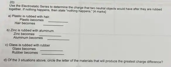 20)
Use the Electrostatic Series to determine the charge that two neutral objects would have after they are rubbed
together. If nothing happens, then state "nothing happens." [4 marks]
a) Plastic is rubbed with hair.
Plastic becomes __
Hair becomes __
b) Zinc is rubbed with aluminum.
Zinc becomes __
Aluminum becomes __
c) Glass is rubbed with rubber
Glass becomes __
Rubber becomes __
d) Of the 3 situations above, circle the letter of the materials that will produce the greatest charge difference?