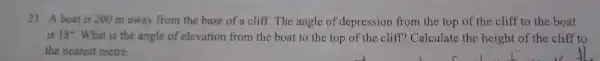 21. A boat is 200 m away from the base of a cliff.The angle of depression from the top of the cliff to the boat
is 18^circ  What is the angle of elevation from the boat to the top of the cliff?Calculate the height of the cliff to
the nearest metre.