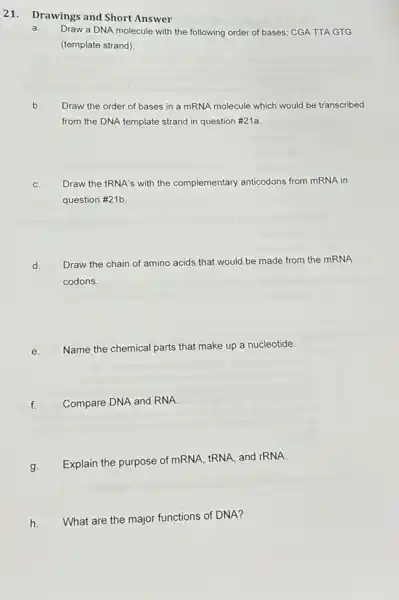 21. Drawings and Short Answer
a.
Draw a DNA molecule with the following order of bases; CGA TTA GTG
(template strand)
b.
Draw the order of bases in a mRNA molecule which would be transcribed
from the DNA template strand in question #21a.
C.
Draw the tRNA's with the complementary anticodons from mRNA in
question #21b.
d.
Draw the chain of amino acids that would be made from the mRNA
codons.
e.
Name the chemical parts that make up a nucleotide.
f.
Compare DNA and RNA.
g.
Explain the purpose of mRNA, tRNA, and rRNA.
h.
What are the major functions of DNA?