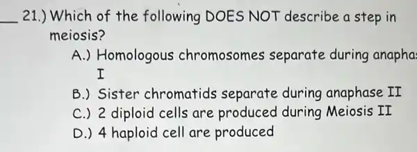 __ 21.) Which of the following DOES NOT describe a step in
meiosis?
A.) Homologous chromosomes separate during anapha
I
B.) Sister chromatids separate during anaphase II
C.) 2 diploid cells are produced during Meiosis II
D.) 4 haploid cell are produced