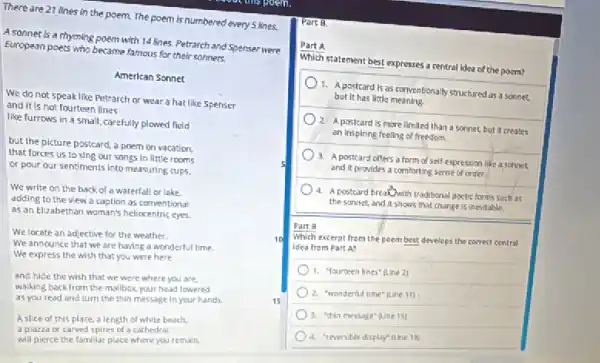 There are 21 lines in the poem.The poem is numbered every 5 kines.
A sonnet is a rhyming poem with 14 lines Petranch and Spenser were
European poets who became famous for their somnets
American Sonnet
We do not speak like Petrarch or wear a hat like Spenser
and it is not fourteen lines
like furrows in a small, carefully plowed field
but the picture posicard a poem on vacation.
that forces us to sing our songs in little rooms
or pour our sentiments Into measuring cups.
We write on the backof a waterfall or lake.
adding to the view a caption as conventional
as an Elizabethan woman's heliocentric eyes.
We locate an adjective for the weather.
We announce that we are having a wonderful time.
We express the wish that you were here
and hide the wish that we were where you are.
walking back from the mallbox your head lowered
as you read and turn the thin message in your hands.	15
Aslice of this place, a length of white beach.
a plazza or carved spires of a cathedral
will pierce the fomiliar place where you remain.
Part B.
Part A
Which statement best expresses a central ldea of the poem?
1.postcard is as conventionally structured as a sonnez
but it has little meaning
2. A postcardis more limited than a sonnet, but it creates
an inspiring feeling of freedom.
3. A postcard offers a form of self-expression like a sonnet 5
and it provides a comforting sense of order.
) 4. A postcard breathwith traditional poetic forms sush as
the sonnet, and itshows that change is inevitable.
Part 8
Which excerpt from the poem best develops the correst central
idea from Part A?
1. "Yourteen lines" (Line 2)
2. "wonderful time" (cine 11)
3. "thin message" Qine 151
4. "reversible display" (the 19)