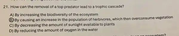 21. How can the removal of a top predator lead to a trophic cascade?
A) By increasing the biodiversity of the ecosystem
(B) By causing an increase in the population of herbivores, which then overconsume vegetation
C) By decreasing the amount of sunlight available to plants
D) By reducing the amount of oxygen in the water