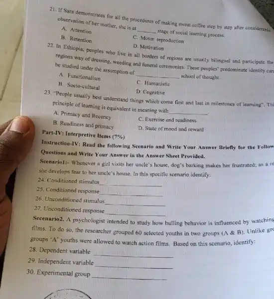21. If Sara demonstrates for all the procedures of making sweat coffee step by step after considerable
observation of her mother, she is at
__ stage of social learning process.
A. Attention
C. Motor reproduction
B. Retention
D. Motivation
22. In Ethiopia, peoples who live in all borders of regions are usually billingual and participate the
regions way of dressing ,weeding and funeral ceremonies These peoples' predominate identity can
be studied under the assumption of __ school of thought.
A. Functionalism
C. Humanistic
B. Socio-cultural
D. Cognitive
23. "People usually best understand things which come first and last in milestones of learning". Th
principle of learning is equivalent in meaning with __
A. Primacy and Recency
C. Exercise and readiness
B. Readiness and primacy
D. State of mood and reward
Part-IV: Interpretive Items (7% )
Instruction-IV: Read the following Scenario and Write Your Answer Briefly for the Follow
Questions and Write Your Answer in the Answer Sheet Provided.
Seenariol:- Whenever a girl visits her uncle's house, dog's barking makes her frustrated; as a re
she develops fear to her uncle's house. In this specific scenario identify.
24. Conditioned stimulus
__
25. Conditioned response
__
26. Unconditioned stimulus
__
27. Unconditioned response
__
Secenario2. A psychologist intended to
bulling behavior is influenced by watching
films. To do so the researcher grouped 60 selected youths in two groups (A &B)Unlike gr
groups 'A' youths were allowed to watch action films. Based on this scenario, identify:
28. Dependent variable
__
29. Independent variable
__
30. Experimental group
__