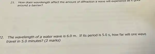 21. How does wavelength affect the amount of diffraction a wave will experience as it goes
around a barrier?
22. The wavelength of a water wave is 6.0 m. If its period is 5.0 s, how far will one wave
travel in 5.0 minutes? (2 marks)