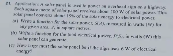 21.Application: A solar panel is used to power an overhead sign on a highway.
Ench square metre of solar panel receives about 200 W of solar power. This
solar panel converts about 15% 
of the solar energy to electrical power.
(a) Write a function for the solar power, S(A) measured in watts (W) for
any given area, A in square metres.
(b) Write a function for the total electrical power. P(S) in watts (W) this
solar panel can generate.
(c) How large must the solar panel be if the sign uses 6 W of electrical
energy?