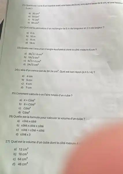 21)Quolle est ('aire d'un trapeze avec une base de 8 cm, une autre base de 6 cm, et une hauteur
5cm?
a) 35cm^2
b) 50cm^2
c) 70cm^2
d) 60cm^2
22) Quel est le périmètre d'un rectangle de 5 m de longueur et 3 m de largeur?
a) 8m
b) 16 m
c) 15 m
d) 18 m
23)Quelle est l'aire d'un triangle équilatéral dont le côté mesure 6 cm?
a) 36sqrt (3)/4cm^2
b) 18sqrt (3)cm^2
C) 9sqrt (3)/4cm^2
d) 24sqrt (3)cm^2
24)L'aire d'un cercle est de 50.24cm^2 Quel est son rayon (pi approx 3.14) 7
a) 4cm
b) 5cm
c) 6cm
d) 7cm
25) Comment calcule-t-on l'aire totale d'un cube?
a) 4times Cacute (o)tacute (e)^2
b) 6times Cacute (o)tacute (e)^2
c) Chat (o)te^2
d) Chat (o)tacute (e)^3
26) Quelle est la formule pour calculer le volume d'un cube?
a) cacute (o)tacute (e)times cacute (o)tacute (e)
b) cacute (o)tacute (e)times cacute (o)tacute (e)times cacute (o)tacute (e)
c) cacute (hat (o))tacute (e)+cacute (o)tacute (e)+cacute (o)tacute (e)
d) cacute (o)tacute (e)times 3
27) Quel estle volume d'un cube dont le côté mesure AC
a) 12cm^3
b) 16cm^3
c) 64cm^3
d) 48cm^3