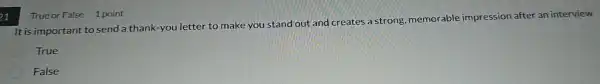 21
True or False 1 point
It is important to send a thank-you letter to make you stand out and creates a strong memorable impression after an interview
True
False