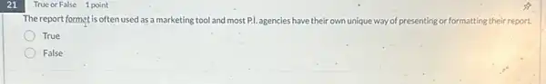 21
True or False 1 point
The report format is often used as a marketing tool and most P.I. agencies have their own unique way of presenting or formatting their report.
True
False