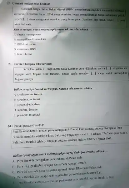 22. Cermati kutipan teks berikut!
Kenaikan harga Bahan Bakar Minyak (BBM) menyebabkan daya beli masyarakat otomatis
menurun. Kenaikan harga BBM yang demikian tinggi mengakibatkan harga kebutuhan pokok
seperti () akan mengalami kenaikan yang besar pula. Demikian juga untuk biaya () pasti
akan ikut naik.
Kata yang tepat untuk melengkapi kutipan teks tersebut adalah __
A. daging - transportasi
B. transportasi-komunikasi
C. BBM-ekonomi
D. ekonomi - BBM
E. telur-bisnis
23. Cermati kutipan teks berikut!
Perbaikan jalan di lingkungan Desa Makmur Jaya dilakukan secara [ldots ] Kegiatan ini
digagas oleh kepala desa tersebut. Beliau selalu memberi [ldots ] warga untuk memajukan
lingkungannya.
Istilah yang tepat untul melengkapi kutipan teks tersebut adalah __
A. swalayan motivator
B. swadaya motivasi
C. swasembada dana
D. mandiri, donatur
E. periodik investasi
24. Cermati paragraf berikut!
Pura Besakih berdiri megah pada ketinggian 915 m di kaki Gunung Agung Kompleks Pura
Besakih memiliki arsitektur khas Bali yang sangat menawan
() sebagai "Ibu" dari pura-pura di
Bali, Pura Besakih telah di tetapkan sebagai warisan budaya
UNESCO pada 1963.
Kalimat yang tepat untuk melengkapi paragraf deskripsi tersebut adalah
__
A. Pura Besakih merupakan pura terbesar di Pulau Bali.
B. Pura ini juga disebut dengan nama Pura Agung Besakih.
C. Pura ini menjadi pusat kegiatan spritual Hindu Dharma di Pulau Bali.
D. Pura Besakih dianggap sebai bagian dari perkembangar budaya Bali.
E. Pura Besakih merupakan tempat pertemuan para pemeluk agama Hindu di Bali